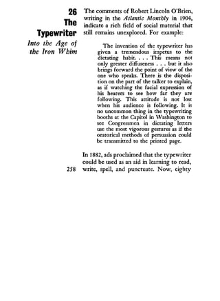 26
The
Typewriter
Into the Age of
the Iron Whim
The comments of Robert Lincoln O'Brien,
writing i n the Atlantic Monthly in 1904,
indicate a rich field of social material that
still remains unexplored. For example:
The invention of the typewriter has
given a tremendous impetus to the
dictating habit. . . . This means not
only greater diffuseness . . . but it also
brings forward the point of view of the
one who speaks. There is the disposi-
tion on the part of the talker to explain,
as if watching the facial expression of
his hearers to see how far they are
following. This attitude is not lost
when his audience is following. It is
no uncommon thing in the typewriting
booths at the Capitol in Washington to
see Congressmen in dictating letters
use the most vigorous gestures as if the
oratorical methods of persuasion could
be transmitted to the printed page.
I n 1882, ads proclaimed that the typewriter
could be used as an aid in learning to read,
258 write, spell, and punctuate. N o w , eighty
 