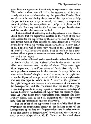 The Typewriter/259
years later, the typewriter is used only in experimental classrooms.
The ordinary classroom still holds the typewriter at bay as a
merely attractive and distractive toy. But poets like Charles Olson
are eloquent in proclaiming the power of the typewriter to help
the poet to indicate exactly the breath, the pauses, the suspension,
even, of syllables, the juxtaposition, even, of parts of phrases which
he intends, observing that, for the first time, the poet has the stave
and the bar that the musician has had.
The same kind of autonomy and independence which Charles
Olson claims that the typewriter confers on the voice of the poet
was claimed for the typewriter by the career woman of fifty years
ago. British women were reputed to have developed a "twelve-
pound look" when typewriters became available for sixty dollars
or so. This look was i n some way related to the Viking gesture
of Ibsen's Nora Helmer, who slammed the door of her doll's house
and set off on a quest of vocation and soul-testing. The age of the
iron w h i m had begun.
The reader w i l l recall earlier mention that when the first wave
of female typists hit the business office i n the 1890s, the cus-
pidor manufacturers read the sign of doom. They were right.
More important, the uniform ranks of fashionable lady typists
made possible a revolution in the garment industry. W h a t she
wore, every farmer's daughter wanted to wear, for the typist was
a popular figure of enterprise and skill. She was a style-maker
who was also eager to follow styles. As much as the typewriter,
the typist brought into business a new dimension of the uniform,
the homogeneous, and the continuous that has made the type-
writer indispensable to every aspect of mechanical industry. A
modern battleship needs dozens of typewriters for ordinary opera-
tions. A n army needs more typewriters than medium and light
artillery pieces, even i n the field, suggesting that the typewriter
now fuses the functions of the pen and sword.
But the effect of the typewriter is not all of this kind. I f the
typewriter has contributed greatly to the familiar forms of the
homogenized specialism and fragmentation that is print culture,
it has also caused an integration of functions and the creation of
much private independence. G. K. Chesterton demurred about
 