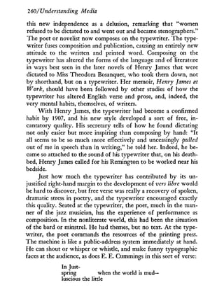 260/Understanding Media
this new independence as a delusion, remarking that "women
refused to be dictated to and went out and became stenographers."
The poet or novelist now composes on the typewriter. The type-
writer fuses composition and publication, causing an entirely new
attitude to the written and printed word. Composing on the
typewriter has altered the forms of the language and of literature
in ways best seen in the later novels of Henry James that were
dictated to Miss Theodora Bosanquet, who took them down, not
by shorthand, but on a typewriter. Her memoir, Henry James at
Work, should have been followed b y other studies of how the
typewriter has altered English verse and prose, and, indeed, the
very mental habits, themselves, of writers.
W i t h Henry James, the typewriter had become a confirmed
habit by 1907, and his new style developed a sort of free, in-
cantatory quality. His secretary tells of how he found dictating
not only easier but more inspiring than composing by hand: " I t
all seems to be so much more effectively and unceasingly pirfled
out of me in speech than in writing," he told her. Indeed, he be-
came so attached to the sound of his typewriter that, on his death-
bed, Henry James called for his Remington to be worked near his
bedside.
Just how much the typewriter has contributed by its un-
justified right-hand margin to the development of vers libre would
be hard to discover, but free verse was really a recovery of spoken,
dramatic stress in poetry, and the typewriter encouraged exactly
this quality. Seated at the typewriter, the poet, much i n the man-
ner of the jazz musician, has the experience of performance as
composition. I n the nonliterate world, this had been the situation
of the bard or minstrel. He had themes, but no text. A t the type-
writer, the poet commands the resources of the printing press.
The machine is like a public-address system immediately at hand.
H e can shout or whisper or whistle, and make funny typographic
faces at the audience, as does E. E. Cummings in this sort of verse:
In Just-
spring when the world is m u d -
luscious the little
 