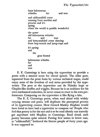 The Typewriter/261
lame baloonman
whistles far and wee
and eddieandbill come
running from marbles and
piracies and it's
spring
when the world is puddle wonderful
the queer
old baloonman whistles
far and wee
and bettyandisbel come dancing
from hop-scotch and jump-rope and
it's spring
and
the
goat footed
baloonman whistles
far
and
wee
E. E. Cummings is here using the typewriter to provide a
poem w i t h a musical score for choral speech. The older poet,
separated from the print f o r m by various technical stages, could
enjoy none of the freedom of oral stress provided by the type-
writer. The poet at the typewriter can do Njinsky leaps or
Chaplin-like shuffles and wiggles. Because he is an audience for his
o w n mechanical audacities, he never ceases to react to his o w n per-
formance. Composing on the typewriter is like flying a kite.
The E. E. Cummings poem, when read aloud w i t h widely
varying stresses and paces, will duplicate the perceptual process
of its typewriting creator. H o w Gerard Manley Hopkins would
have loved to have had a typewriter to compose on! People w h o
feel that poetry is for the eye and is to be read silently can scarcely
get anywhere w i t h Hopkins or Cummings. Read aloud, such
poetry becomes quite natural. Putting first names i n lower case,
as "eddieandbill," bothered the literate people of f o r t y years ago.
It was supposed to.
 