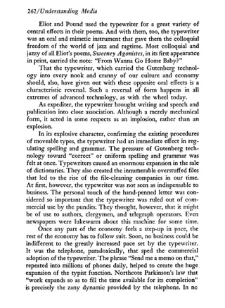 262/Understanding Media
Eliot and Pound used the typewriter for a great variety of
central effects in their poems. A n d w i t h them, too, the typewriter
was an oral and mimetic instrument that gave them the colloquial
freedom of the world of jazz and ragtime. Most colloquial and
jazzy of all Eliot's poems, Sweeney Agonistes, in its first appearance
in print, carried the note: "From Wanna Go Home Baby?"
That the typewriter, which carried the Gutenberg technol-
ogy into every nook and cranny of our culture and economy
should, also, have given out w i t h these opposite oral effects is a
characteristic reversal. Such a reversal of form happens in all
extremes of advanced technology, as w i t h the wheel today.
As expediter, the typewriter brought writing and speech and
publication into close association. Although a merely mechanical
form, it acted in some respects as an implosion, rather than an
explosion.
In its explosive character, confirming the existing procedures
of moveable types, the typewriter had an immediate effect in reg-
ulating spelling and grammar. The pressure of Gutenberg tech-
nology toward "correct" or uniform spelling and grammar was
felt at once. Typewriters caused an enormous expansion in the sale
of dictionaries. They also created the innumerable overstuffed files
that led to the rise of the file-cleaning companies i n our time.
A t first, however, the typewriter was not seen as indispensable to
business. The personal touch of the hand-penned letter was con-
sidered so important that the typewriter was ruled out of com-
mercial use by the pundits. They thought, however, that it might
be of use to authors, clergymen, and telegraph operators. Even
newspapers were lukewarm about this machine for some time.
Once any part of the economy feels a step-up in pace, the
rest of the economy has to follow suit. Soon, no business could be
indifferent to the greatly increased pace set by the typewriter.
I t was the telephone, paradoxically, that sped the commercial
adoption of the typewriter. The phrase "Send me a memo on that,"
repeated into millions of phones daily, helped to create the huge
expansion of the typist function. Northcote Parkinson's law that
" w o r k expands so as to fill the time available for its completion"
is precisely the zany dynamic provided b y the telephone. I n no
 