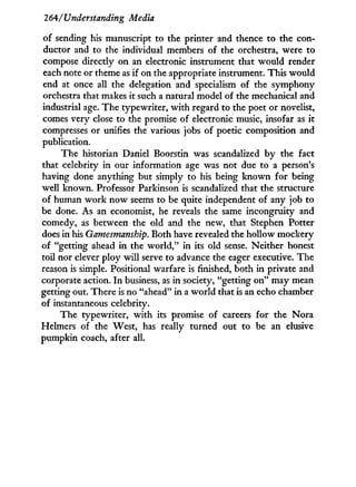 264/'Understanding Media
of sending his manuscript to the printer and thence to the con-
ductor and to the individual members of the orchestra, were to
compose directly on an electronic instrument that would render
each note or theme as if on the appropriate instrument. This would
end at once all the delegation and specialism of the symphony
orchestra that makes it such a natural model of the mechanical and
industrial age. The typewriter, w i t h regard to the poet or novelist,
comes very close to the promise of electronic music, insofar as i t
compresses or unifies the various jobs of poetic composition and
publication.
The historian Daniel Boorstin was scandalized by the fact
that celebrity in our information age was not due to a person's
having done anything but simply to his being known for being
well known. Professor Parkinson is scandalized that the structure
of human w o r k now seems to be quite independent of any job to
be done. As an economist, he reveals the same incongruity and
comedy, as between the old and the new, that Stephen Potter
does in his Gamesmanship. Both have revealed the hollow mockery
of "getting ahead in the w o r l d , " in its old sense. Neither honest
toil nor clever ploy will serve to advance the eager executive. The
reason is simple. Positional warfare is finished, both in private and
corporate action. I n business, as in society, "getting o n " may mean
getting out. There is no "ahead" i n a w o r l d that is an echo chamber
of instantaneous celebrity.
The typewriter, with its promise of careers for the Nora
Helmers of the West, has really turned out to be an elusive
pumpkin coach, after all.
 
