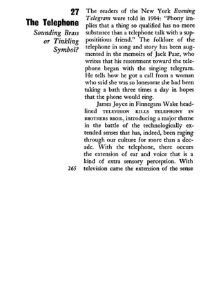 27 The readers of the N e w York Evening
T k T I k Telegram were told i n 1904: "Phony inl-
ine leiepnOne plies that a thing so qualified has no more
Sounding Brass substance than a telephone talk w i t h a sup-
or Tinkling P°sititious friend." T h e folklore of the
^vmhnl? telephone in song and story has been aug¬
* mented in the memoirs of Jack Paar, w h o
writes that his resentment toward the tele-
phone began w i t h the singing telegram.
H e tells how he got a call from a woman
who said she was so lonesome she had been
taking a bath three times a day i n hopes
that the phone would ring.
James Joyce i n Finnegans Wake head-
lined T E L E V I S I O N K I L L S T E L E P H O N Y I N
B R O T H E R S B R O I L , introducing a major theme
in the battle of the technologically ex-
tended senses that has, indeed, been raging
through our culture for more than a dec-
ade. W i t h the telephone, there occurs
the extension of ear and voice that is a
kind of extra sensory perception. W i t h
265 television came the extension of the sense
 
