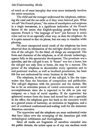 266/Understanding Media
of touch or of sense interplay that even more intimately involves
the entire sensorium.
The child and the teenager understand the telephone, embrac-
ing the cord and the ear-mike as if they were beloved pets. W h a t
we call "the French phone," the union of mouthpiece and earphone
in a single instrument, is a significant indication of the French
liaison of the senses that English-speaking people keep firmly
separate. French is "the language of love" just because i t unites
voice and ear in an especially close way, as does the telephone. So
it is quite natural to kiss via phone, but not easy to visualize while
phoning.
N o more unexpected social result of the telephone has been
observed than its elimination of the red-light district and its crea-
tion of the call-girl. T o the blind, all things are unexpected. The
form and character of the telephone, as of all electric technology,
appear fully in this spectacular development. The prostitute was a
specialist, and the call-girl is not. A "house" was not a home; but
the call-girl not only lives at home, she may be a matron. The
power of the telephone to decentralize every operation and to
end positional warfare, as well as localized prostitution, has been
felt but not understood b y every business in the land.
The telephone, i n the case of the call-girl, is like the type-
writer that fuses the functions of composition and publication.
The call-girl dispenses w i t h the procurer and the madam. She
has to be an articulate person of varied conversation and social
accomplishments since she is expected to be able to join any
company on a basis of social equality. I f the typewriter has
splintered woman from the home and turned her into a specialist
in the office, the telephone gave her back to the executive world
as a general means of harmony, an invitation to happiness, and a
sort of combined confessional-and-wailing wall for the immature
American executive.
The typewriter and the telephone are most unidentical twins
that have taken over the revamping of the American girl with
technological ruthlessness and thoroughness.
Since all media are fragments of ourselves extended into
the public domain, the action upon us of any one medium tends
 