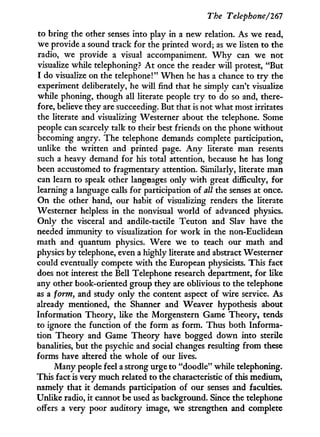 The Telephone/261
to bring the other senses into play i n a new relation. As we read,
we provide a sound track for the printed w o r d ; as we listen to the
radio, we provide a visual accompaniment. W h y can we not
visualize while telephoning? A t once the reader will protest, "But
I do visualize on the telephone!" W h e n he has a chance to t r y the
experiment deliberately, he w i l l find that he simply can't visualize
while phoning, though all literate people t r y to do so and, there-
fore, believe they are succeeding. But that is not what most irritates
the literate and visualizing Westerner about the telephone. Some
people can scarcely talk to their best friends on the phone without
becoming angry. The telephone demands complete participation,
unlike the written and printed page. A n y literate man resents
such a heavy demand for his total attention, because he has long
been accustomed to fragmentary attention. Similarly, literate man
can learn to speak other languages only w i t h great difficulty, for
learning a language calls for participation of all the senses at once.
On the other hand, our habit of visualizing renders the literate
Westerner helpless i n the nonvisual w o r l d of advanced physics.
Only the visceral and audile-tactile Teuton and Slav have the
needed immunity to visualization for w o r k i n the non-Euclidean
math and quantum physics. Were we to teach our math and
physics by telephone, even a highly literate and abstract Westerner
could eventually compete w i t h the European physicists. This fact
does not interest the Bell Telephone research department, for like
any other book-oriented group they are oblivious to the telephone
as a form, and study only the content aspect of wire service. As
already mentioned, the Shanner and Weaver hypothesis about
Information Theory, like the Morgenstern Game Theory, tends
to ignore the function of the form as form. Thus both Informa-
tion Theory and Game Theory have bogged down into sterile
banalities, but the psychic and social changes resulting from these
forms have altered the whole of our lives.
Many people feel a strong urge to "doodle" while telephoning.
This fact is very much related to the characteristic of this medium,
namely that i t demands participation of our senses and faculties.
Unlike radio, it cannot be used as background. Since the telephone
offers a very poor auditory image, we strengthen and complete
 