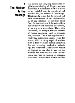 1
The Medium
Is the
Message
I n a culture like ours, long accustomed to
splitting and dividing all things as a means
of control, it is sometimes a bit of a shock
to be reminded that, in operational and
practical fact, the medium is the message.
This is merely to say that the personal and
social consequences of any medium—that
is, of any extension of ourselves—result
from the new scale that is introduced into
our affairs by each extension of ourselves,
or by any new technology. Thus, w i t h
automation, for example, the new patterns
of human association tend to eliminate
jobs, i t is true. That is the negative result.
Positively, automation creates roles for
people, which is to say depth of involve-
ment i n their w o r k and human association
that our preceding mechanical technol-
ogy had destroyed. Many people would
be disposed to say that i t was not the
machine, but what one did w i t h the ma-
chine, that was its meaning or message.
In terms of the ways in which the machine
 