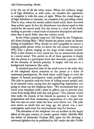 268/Understanding Media
it b y the use of all the other senses. W h e n the auditory image
is of high definition, as w i t h radio, we visualize the experience
or complete i t w i t h the sense of sight. W h e n the visual image is
of high definition or intensity, we complete it b y providing sound.
That is w h y , when the movies added sound track, there was such
deep artistic upset. I n fact the disturbance was almost equal to that
caused by the movie itself. For the movie is a rival of the book,
tending to provide a visual track of narrative description and state-
ment that is much fuller than the written word.
I n the 1920s a popular song was " A H Alone b y the Telephone,
A l l Alone Feeling Blue." W h y should the phone create an intense
feeling of loneliness? W h y should we feel compelled to answer a
ringing public phone when we k n o w the call cannot concern us?
W h y does a phone ringing on the stage create instant tension?
W h y is that tension so very much less for an unanswered phone
in a movie scene? The answer to all of these questions is simply
that the phone is a participant form that demands a partner, w i t h
all the intensity of electric polarity. I t simply w i l l not act as a
background instrument like radio.
A standard practical joke of the small town in the early days
of the telephone draws attention to the phone as a form of
communal participation. N o back fence could begin to rival the
degree of heated participation made possible b y the partyline.
The joke in question took the form of calling several people, and,
in an assumed voice, saying that the engineering department was
going to clean out the telephone lines: " W e recommend that y o u
cover your telephone w i t h a sheet or pillow case to prevent your
room from being filled with dirt and grease." The jokester would
then make the rounds of his friends i n question to enjoy their
preparations and their momentary expectation of a hiss and roar
that was sure to come when the lines were blown out. The joke
now serves to recall that not long ago the phone was a new
contraption, used more for entertainment than for business.
The invention of the telephone was an incident i n the larger
effort of the past century to render speech visible. Melville Bell,
the father of Alexander Graham Bell, spent his life devising a
universal alphabet that he published in 1867 under the title Visible
 