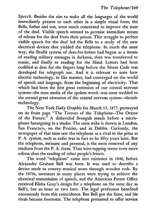The Telephone/769
Speech. Besides the aim to make all the languages of the world
immediately present to each other in a simple visual form, the
Bells, father and son, were much concerned to improve the state
of the deaf. Visible speech seemed to promise immediate means
of release for the deaf from their prison. T h i r struggle to perfect
visible speech for the deaf led the Bells to a study of the new
electrical devices that yielded the telephone. I n much the same
way, the Braille system of dots-for-letters had begun as a means
of reading military messages in darkness, then was transferred to
music, and finally to reading for the blind. Letters had been
codified as dots for the fingers long before the Morse Code was
developed for telegraph use. A n d it is relevant to note how
electric technology, i n like manner, had converged on the w o r l d
of speech and language, from the beginning of electricity. That
which had been the first great extension of our central nervous
system—the mass media of the spoken word—was soon wedded to
the second great extension of the central nervous system—electric
technology.
The N e w York Daily Graphic for March 15, 1877, portrayed
on its front page "The Terrors of the Telephone—The Orator
of the Future." A disheveled Svengali stands before a micro-
phone haranguing in a studio. The same mike is shown in London,
San Francisco, on the Prairies, and i n Dublin. Curiously, the
newspaper of that time saw the telephone as a rival to the press as
P. A . system, such as radio was i n fact to be fifty years later. But
the telephone, intimate and personal, is the most removed of any
medium from the P. A . form. Thus wire-tapping seems even more
odious than the reading of other people's letters.
The word "telephone" came into existence in 1840, before
Alexander Graham Bell was born. I t was used to describe a
device made to convey musical notes through wooden rods. By
the 1870s, inventors i n many places were trying to achieve the
electrical transmission of speech, and the American Patent Office
received Elisha Gray's design for a telephone on the same day as
Bell's, but an hour or t w o later. The legal profession benefited
enormously from this coincidence. But Bell got the fame, and his
rivals became footnotes. The telephone presumed to offer service
 
