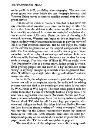 270/Understanding Media
to the public in 1877, paralleling wire telegraphy. The new tele-
phone group was puny beside the vast telegraph interests, and
Western Union moved at once to establish control over the tele-
phone service.
I t is one of the ironies of Western man that he has never felt
any concern about invention as a threat to his way of life. The
fact is that, from the alphabet to the motorcar, Western man has
been steadily refashioned i n a slow technological explosion that
has extended over 2,500 years. From the time of the telegraph
onward, however, Western man began to live an implosion. H e
began suddenly w i t h Nietzschean insouciance to play the movie of
his 2,500-year explosion backward. But he still enjoys the results
of the extreme fragmentation of the original components of his
tribal life. I t is this fragmentation that enables him to ignore cause-
and-effect in all interplay of technology and culture. I t is quite
different in Big Business. There, tribal man is on the alert for stray
seeds of change. That was w h y William H . W h y t e could write
The Organization Man as a horror story. Eating people is wrong.
Even grafting people into the ulcer of a big corporation seems
wrong to anybody brought up in literate visual fragmented free-
dom. " I call them up at night when their guard's down," said one
senior executive.
I n the 1920s, the telephone spawned a good deal of dialogue
humor that sold as gramophone records. But radio and the talking
pictures were not kind to the monologue, even when i t was made
by W . C. Fields or W i l l Rogers. These hot media pushed aside the
cooler forms that T V has now brought back on a large scale. The
new race of night-club entertainers (Newhart, Nichols and May)
have a curious early-telephone flavor that is very welcome, indeed.
W e can thank T V , w i t h its call for such high participation, that
mime and dialogue are back. Our M o r t Sahls and Shelley Bermans
and Jack Paars are almost a variety of "living newspaper," such as
was provided for the Chinese revolutionary masses b y dramatic
teams in the 1930s and 1940s. Brecht's plays have the same par-
ticipational quality of the world of the comic strip and the news-
paper mosaic that T V has made acceptable, as pop art.
The mouthpiece of the telephone was a direct outgrowth
 