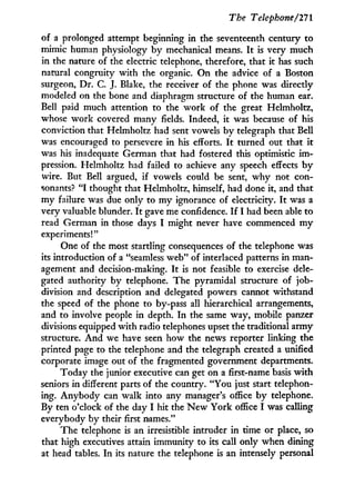 The Telephone/111
of a prolonged attempt beginning in the seventeenth century to
mimic human physiology b y mechanical means. I t is very much
in the nature of the electric telephone, therefore, that it has such
natural congruity w i t h the organic. On the advice of a Boston
surgeon, Dr. C. J. Blake, the receiver of the phone was directly
modeled on the bone and diaphragm structure of the human ear.
Bell paid much attention to the work of the great Helmholtz,
whose work covered many fields. Indeed, i t was because of his
conviction that Helmholtz had sent vowels b y telegraph that Bell
was encouraged to persevere in his efforts. I t turned out that i t
was his inadequate German that had fostered this optimistic i m -
pression. Helmholtz had failed to achieve any speech effects b y
wire. But Bell argued, if vowels could be sent, w h y not con-
sonants? " I thought that Helmholtz, himself, had done it, and that
my failure was due only to m y ignorance of electricity. I t was a
very valuable blunder. I t gave me confidence. I f I had been able to
read German in those days I might never have commenced m y
experiments!"
One of the most startling consequences of the telephone was
its introduction of a "seamless web" of interlaced patterns in man-
agement and decision-making. I t is not feasible to exercise dele-
gated authority b y telephone. The pyramidal structure of job-
division and description and delegated powers cannot withstand
the speed of the phone to by-pass all hierarchical arrangements,
and to involve people in depth. I n the same way, mobile panzer
divisions equipped w i t h radio telephones upset the traditional army
structure. A n d we have seen how the news reporter linking the
printed page to the telephone and the telegraph created a unified
corporate image out of the fragmented government departments.
Today the junior executive can get on a first-name basis w i t h
seniors in different parts of the country. " Y o u just start telephon-
ing. A n y b o d y can walk into any manager's office by telephone.
By ten o'clock of the day I hit the N e w Y o r k office I was calling
everybody by their first names."
The telephone is an irresistible intruder i n time or place, so
that high executives attain immunity to its call only when dining
at head tables. I n its nature the telephone is an intensely personal
 