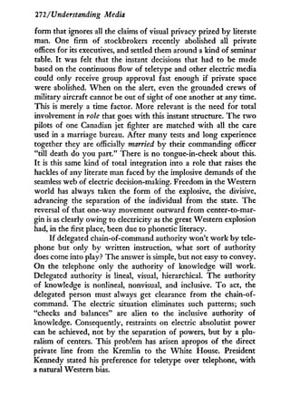 27'2/Understanding Media
form that ignores all the claims of visual privacy prized b y literate
man. One firm of stockbrokers recently abolished all private
offices for its executives, and settled them around a kind of seminar
table. I t was felt that the instant decisions that had to be made
based on the continuous flow of teletype and other electric media
could only receive group approval fast enough if private space
were abolished. W h e n on the alert, even the grounded crews of
military aircraft cannot be out of sight of one another at any time.
This is merely a time factor. More relevant is the need for total
involvement in role that goes w i t h this instant structure. The t w o
pilots of one Canadian jet fighter are matched w i t h all the care
used in a marriage bureau. After many tests and long experience
together they are officially married b y their commanding officer
"till death do y o u part." There is no tongue-in-cheek about this.
I t is this same kind of total integration into a role that raises the
hackles of any literate man faced b y the implosive demands of the
seamless web of electric decision-making. Freedom i n the Western
world has always taken the form of the explosive, the divisive,
advancing the separation of the individual from the state. The
reversal of that one-way movement outward from center-to-mar-
gin is as clearly owing to electricity as the great Western explosion
had, in the first place, been due to phonetic literacy.
I f delegated chain-of-command authority won't w o r k by tele-
phone but only b y written instruction, what sort of authority
does come into play? The answer is simple, but not easy to convey.
On the telephone only the authority of knowledge will work.
Delegated authority is lineal, visual, hierarchical. The authority
of knowledge is nonlineal, nonvisual, and inclusive. T o act, the
delegated person must always get clearance from the chain-of-
command. The electric situation eliminates such patterns; such
"checks and balances" are alien to the inclusive authority of
knowledge. Consequently, restraints on electric absolutist power
can be achieved, not b y the separation of powers, but b y a plu-
ralism of centers. This problem has arisen apropos of the direct
private line from the Kremlin to the W h i t e House. President
Kennedy stated his preference for teletype over telephone, with
a natural Western bias.
 
