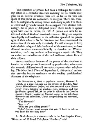 The Telephone/273
The separation of powers had been a technique for restrain-
ing action in a centralist structure radiating out to remote mar-
gins. I n an electric structure there are, so far as the time and
space of this planet are concerned, no margins. There can, there-
fore, be dialogue only among centers and among equals. The chain-
of-command pyramids cannot obtain support from electric tech-
nology. But in place of delegated power, there tends to appear
again w i t h electric media, the role. A person can now be re-
invested with all kinds of nonvisual character. King and emperor
were legally endowed to act as the collective ego of all the private
egos of their subjects. So far, Western man has encountered the
restoration of the role only tentatively. H e still manages to keep
individuals in delegated jobs. I n the cult of the movie star, we have
allowed ourselves somnambulistically to abandon our Western
traditions, conferring on these jobless images a mystic role. They
are collective embodiments of the multitudinous private lives of
their subjects.
A n extraordinary instance of the power of the telephone to
involve the whole person is recorded by psychiatrists, who report
that neurotic children lose all neurotic symptoms when telephon-
ing. The New York Times of September 7, 1949 printed an item
that provides bizarre testimony to the cooling participational
character of the telephone:
On September 6, 1949, a psychotic veteran, Howard B.
Unrah, in a mad rampage on the streets of Camden, New
Jersey, killed thirteen people, and then returned home. Emer-
gency crews, bringing up machine guns, shotguns, and tear
gas bombs, opened fire. A t this point an editor on the Camden
Evening Courier looked up Unruh's name in the telephone
directory and called him. Unruh stopped firing and answered,
"Hello."
"This Howard?"
"Yes "
" W h y are you killing people?"
" I don't know. I can't answer that yet. I'll have to talk to
you later. I'm too busy now."
A r t Seidenbaum, i n a recent article i n the Los Angeles Timesy
"Dialectics of Unlisted Telephone Numbers," said:
 