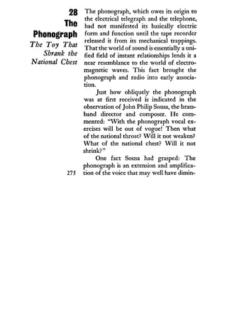 28
The
Phonograph
The Toy That
Shrank the
National Chest
275
The phonograph, which owes its origin to
the electrical telegraph and the telephone,
had not manifested its basically electric
form and function until the tape recorder
released it from its mechanical trappings.
That the world of sound is essentially a uni-
fied field of instant relationships lends i t a
near resemblance to the world of electro-
magnetic waves. This fact brought the
phonograph and radio into early associa-
tion.
Just how obliquely the phonograph
was at first received is indicated i n the
observation of John Philip Sousa, the brass-
band director and composer. He com-
mented: " W i t h the phonograph vocal ex-
ercises w i l l be out of vogue! Then what
of the national throat? W i l l i t not weaken?
W h a t of the national chest? W i l l i t not
shrink?"
One fact Sousa had grasped: The
phonograph is an extension and amplifica-
tion of the voice that may well have dimin-
 