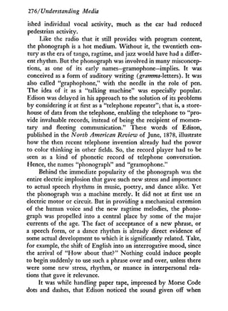 21f
6/Understanding Media
ished individual vocal activity, much as the car had reduced
pedestrian activity.
Like the radio that i t still provides w i t h program content,
the phonograph is a hot medium. W i t h o u t it, the twentieth cen-
tury as the era of tango, ragtime, and jazz would have had a differ-
ent rhythm. But the phonograph was involved in many misconcep-
tions, as one of its early names—gramophone—implies. I t was
conceived as a form of auditory writing (gramma-lctters). I t was
also called "graphophone," w i t h the needle in the role of pen.
The idea of i t as a "talking machine" was especially popular.
Edison was delayed in his approach to the solution of its problems
by considering i t at first as a "telephone repeater"; that is, a store-
house of data from the telephone, enabling the telephone to "pro-
vide invaluable records, instead of being the recipient of momen-
tary and fleeting communication." These words of Edison,
published in the North American Review of June, 1878, illustrate
how the then recent telephone invention already had the power
to color thinking in other fields. So, the record player had to be
seen as a kind of phonetic record of telephone conversation.
Hence, the names "phonograph" and "gramophone."
Behind the immediate popularity of the phonograph was the
entire electric implosion that gave such new stress and importance
to actual speech rhythms in music, poetry, and dance alike. Yet
the phonograph was a machine merely. I t did not at first use an
electric motor or circuit. But in providing a mechanical extension
of the human voice and the new ragtime melodies, the phono-
graph was propelled into a central place b y some of the major
currents of the age. The fact of acceptance of a new phrase, or
a speech form, or a dance rhythm is already direct evidence of
some actual development to which it is significantly related. Take,
for example, the shift of English into an interrogative mood, since
the arrival of " H o w about that?" Nothing could induce people
to begin suddenly to use such a phrase over and over, unless there
were some new stress, rhythm, or nuance in interpersonal rela-
tions that gave i t relevance.
It was while handling paper tape, impressed b y Morse Code
dots and dashes, that Edison noticed the sound given off when
 