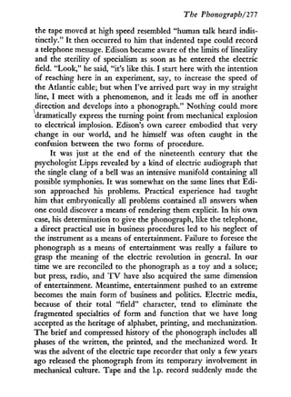 The Phonograph/111
the tape moved at high speed resembled "human talk heard indis-
tinctly." I t then occurred to him that indented tape could record
a telephone message. Edison became aware of the limits of lineality
and the sterility of specialism as soon as he entered the electric
field. "Look," he said, "it's like this. I start here with the intention
of reaching here in an experiment, say, to increase the speed of
the Atlantic cable; but when I've arrived part way in m y straight
line, I meet with a phenomenon, and it leads me off in another
^direction and develops into a phonograph." Nothing could more
dramatically express the turning point from mechanical explosion
to electrical implosion. Edison's o w n career embodied that very
change in our world, and he himself was often caught in the
confusion between the t w o forms of procedure.
It was just at the end of the nineteenth century that the
psychologist Lipps revealed by a kind of electric audiograph that
the single clang of a bell was an intensive manifold containing all
possible symphonies. I t was somewhat on the same lines that Edi-
son approached his problems. Practical experience had taught
him that embryonically all problems contained all answers when
one could discover a means of rendering them explicit. I n his o w n
case, his determination to give the phonograph, like the telephone,
a direct practical use i n business procedures led to his neglect of
the instrument as a means of entertainment. Failure to foresee the
phonograph as a means of entertainment was really a failure to
grasp the meaning of the electric revolution in general. I n our
time we are reconciled to the phonograph as a toy and a solace;
but press, radio, and T V have also acquired the same dimension
of entertainment. Meantime, entertainment pushed to an extreme
becomes the main form of business and politics. Electric media,
because of their total "field" character, tend to eliminate the
fragmented specialties of form and function that we have long
accepted as the heritage of alphabet, printing, and mechanization.
The brief and compressed history of the phonograph includes all
phases of the written, the printed, and the mechanized word. I t
was the advent of the electric tape recorder that only a few years
ago released the phonograph from its temporary involvement in
mechanical culture. Tape and the l.p. record suddenly made the
 