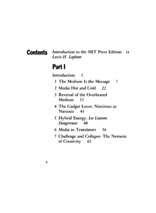 ContCntS Introduction to the M I T Press Edition ix
Lewis H. Lapham
Parti
Introduction 3
1 The Medium Is the Message 7
2 Media Hot and Cold 22
3 Reversal of the Overheated
Medium 33
4 The Gadget Lover: Narcissus as
Narcosis 41
5 Hybrid Energy: Les Liaisons
Dangereuses 48
6 Media as Translators 56
7 Challenge and Collapse: The Nemesis
of Creativity 62
v
 