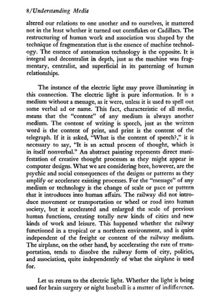 8/'Understanding Media
altered our relations to one another and to ourselves, it mattered
not in the least whether it turned out cornflakes or Cadillacs. The
restructuring of human w o r k and association was shaped b y the
technique of fragmentation that is the essence of machine technol-
ogy. The essence of automation technology is the opposite. I t is
integral and decentralist i n depth, just as the machine was frag-
mentary, centralist, and superficial i n its patterning of human
relationships.
The instance of the electric light may prove illuminating in
this connection. The electric light is pure information. I t is a
medium without a message, as it were, unless it is used to spell out
some verbal ad or name. This fact, characteristic of all media,
means that the "content" of any medium is always another
medium. The content of writing is speech, just as the written
w o r d is the content of print, and print is the content of the
telegraph. I f it is asked, " W h a t is the content of speech?," it is
necessary to say, " I t is an actual process of thought, which is
in itself nonverbal." A n abstract painting represents direct mani-
festation of creative thought processes as they might appear in
computer designs. W h a t we are considering here, however, are the
psychic and social consequences of the designs or patterns as they
amplify or accelerate existing processes. For the "message" of any
medium or technology is the change of scale or pace or pattern
that i t introduces into human affairs. The railway did not intro-
duce movement or transportation or wheel or road into human
society, but i t accelerated and enlarged the scale of previous
human functions, creating totally new kinds of cities and new
kinds of w o r k and leisure. This happened whether the railway
functioned i n a tropical or a northern environment, and is quite
independent of the freight or content of the railway medium.
The airplane, on the other hand, b y accelerating the rate of trans-
portation, tends to dissolve the railway form of city, politics,
and association, quite independently of what the airplane is used
for.
Let us return to the electric light. Whether the light is being
used for brain surgery or night baseball is a matter of indifference.
 