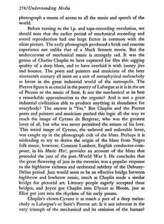 27'8/Understanding Media
phonograph a means of access to all the music and speech of the
world.
Before turning to the l.p. and tape-recording revolution, we
should note that the earlier period of mechanical recording and
sound reproduction had one large factor in common w i t h the
silent picture. The early phonograph produced a brisk and raucous
experience not unlike that of a Mack Sennett movie. But the
undercurrent of mechanical music is strangely sad. I t was the
genius of Charles Chaplin to have captured for film this sagging
quality of a deep blues, and to have overlaid it w i t h jaunty jive
and bounce. The poets and painters and musicians of the later
nineteenth century all insist on a sort of metaphysical melancholy
as latent in the great industrial w o r l d of the metropolis. The
Pierrot figure is as crucial in the poetry of Laf orgue as i t is in the art
of Picasso or the music of Satie. Is not the mechanical at its best
a remarkable approximation to the organic? A n d is not a great
industrial civilization able to produce anything i n abundance for
everybody? The answer is "Yes." But Chaplin and the Pierrot
poets and painters and musicians pushed this logic all the way to
reach the image of Cyrano de Bergerac, who was the greatest
lover of all, but w h o was never permitted the return of his love.
This weird image of Cyrano, the unloved and unlovable lover,
was caught up in the phonograph cult of the blues. Perhaps it is
misleading to t r y to derive the origin of the blues f r o m Negro
folk music; however, Constant Lambert, English conductor-com-
poser, in his Music Ho!, provides an account of the blues that
preceded the jazz of the post-World W a r I . H e concludes that
the great flowering of jazz in the twenties was a popular response
to the highbrow richness and orchestral subtlety of the Debussy-
Delius period. Jazz would seem to be an effective bridge between
highbrow and lowbrow music, much as Chaplin made a similar
bridge for pictorial art. Literary people eagerly accepted these
bridges, and Joyce got Chaplin into Ulysses as Bloom, just as
Eliot got jazz into the rhythms of his early poems.
Chaplin's clown-Cyrano is as much a part of a deep melan-
choly as Laforgue's or Satie's Pierrot art. Is it not inherent in the
very triumph of the mechanical and its omission of the human?
 