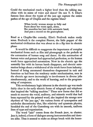 The Phonograph/279
Could the mechanical reach a higher level than the talking ma-
chine w i t h its mime of voice and dance? D o not T . S. Eliot's
famous lines about the typist of the jazz age capture the entire
pathos of the age of Chaplin and the ragtime blues?
When lovely woman stoops to folly and
Paces about her room again, alone,
She smoothes her hair with automatic hand,
And puts a record on the gramophone.
Read as a Chaplin-like comedy, Eliot's Prufrock makes ready
sense. Prufrock is the complete Pierrot, the little puppet of the
mechanical civilization that was about to do a flip into its electric
phase.
It would be difficult to exaggerate the importance of complex
mechanical forms such as film and phonograph as the prelude to
the automation of human song and dance. As this automation of
human voice and gesture had approached perfection, so the human
w o r k force approached automation. N o w in the electric age the
assembly line w i t h its human hands disappears, and electric auto-
mation brings about a withdrawal of the w o r k force from industry.
Instead of being automated themselves—fragmented i n task and
function—as had been the tendency under mechanization, men in
the electric age move increasingly to involvement in diverse jobs
simultaneously, and to the w o r k of learning, and to the program-
ming of computers.
This revolutionary logic inherent in the electric age was made
fairly clear in the early electric forms of telegraph and telephone
that inspired the "talking machine." These new forms that did so
much to recover the vocal, auditory, and mimetic world that had
been repressed by the printed word, also inspired the strange new
rhythms of "the jazz age," the various forms of syncopation and
symbolist discontinuity that, like relativity and quantum physics,
heralded the end of the Gutenberg era w i t h its smooth, uniform
lines of type and organization.
The w o r d "jazz" comes f r o m the French jaser, to chatter.
Jazz is, indeed, a f o r m of dialogue among instrumentalists and danc-
ers alike. Thus i t seemed to make an abrupt break w i t h the homo-
 