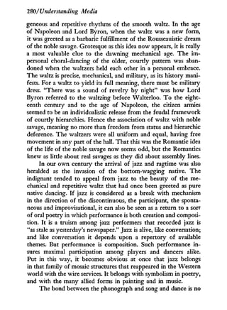 280/'Understanding Media
geneous and repetitive rhythms of the smooth waltz. I n the age
of Napoleon and L o r d Byron, when the waltz was a new form,
it was greeted as a barbaric fulfillment of the Rousseauistic dream
of the noble savage. Grotesque as this idea now appears, i t is really
a most valuable clue to the dawning mechanical age. The i m -
personal choral-dancing of the older, courtly pattern was aban-
doned when the waltzers held each other i n a personal embrace.
The waltz is precise, mechanical, and military, as its history mani-
fests. For a waltz to yield its full meaning, there must be military
dress. "There was a sound of revelry b y night" was how Lord
Byron referred to the waltzing before Walterloo. T o the eight-
eenth century and to the age of Napoleon, the citizen armies
seemed to be an individualistic release from the feudal framework
of courtly hierarchies. Hence the association of waltz w i t h noble
savage, meaning no more than freedom from status and hierarchic
deference. The waltzers were all uniform and equal, having free
movement in any part of the hall. That this was the Romantic idea
of the life of the noble savage now seems odd, but the Romantics
knew as little about real savages as they did about assembly lines.
In our o w n century the arrival of jazz and ragtime was also
heralded as the invasion of the bottom-wagging native. The
indignant tended to appeal from jazz to the beauty of the me-
chanical and repetitive waltz that had once been greeted as pure
native dancing. I f jazz is considered as a break w i t h mechanism
in the direction of the discontinuous, the participant, the sponta-
neous and improvisational, it can also be seen as a return to a sort
of oral poetry in which performance is both creation and composi-
tion. I t is a truism among jazz performers that recorded jazz is
"as stale as yesterday's newspaper." Jazz is alive, like conversation;
and like conversation it depends upon a repertory of available
themes. But performance is composition. Such performance i n -
sures maximal participation among players and dancers alike.
Put in this way, i t becomes obvious at once that jazz belongs
in that family of mosaic structures that reappeared in the Western
world with the wire services. I t belongs w i t h symbolism i n poetry,
and with the many allied forms in painting and in music.
The bond between the phonograph and song and dance is no
 