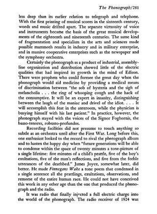 The Phonograph/2%
less deep than its earlier relation to telegraph and telephone.
W i t h the first printing of musical scores i n the sixteenth century,
words and music drifted apart. The separate virtuosity of voice
and instruments became the basis of the great musical develop-
ments of the eighteenth and nineteenth centuries. The same kind
of fragmentation and specialism in the arts and sciences made
possible mammoth results in industry and in military enterprise,
and in massive cooperative enterprises such as the newspaper and
the symphony orchestra.
Certainly the phonograph as a product of industrial, assembly-
line organization and distribution showed little of the electric
qualities that had inspired its growth i n the mind of Edison.
There were prophets w h o could foresee the great day when the
phonograph would aid medicine b y providing a medical means
of discrimination between "the sob of hysteria and the sigh of
melancholia . . . the ring of whooping cough and the hack of
the consumptive. I t w i l l be an expert in insanity, distinguishing
between the laugh of the maniac and drivel of the idiot. . . . I t
w i l l accomplish this feat i n the anteroom, while the physician is
busying himself w i t h his last patient." I n practice, however, the
phonograph stayed w i t h the voices of the Signor Foghornis, the
basso-tenores, robusto-profundos.
Recording facilities did not presume to touch anything so
subtle as an orchestra until after the First W a r . Long before this,
one enthusiast looked to the record to rival the photograph album
and to hasten the happy day when "future generations w i l l be able
to condense within the space of twenty minutes a tone-picture of
a single lifetime: five minutes of a child's prattle, five of the boy's
exultations, five of the man's reflections, and five from the feeble
utterances of the deathbed." James Joyce, somewhat later, did
better. He made Finnegans Wake a tone poem that condensed in
a single sentence all the prattlings, exultations, observations, and
remorse of the entire human race. H e could not have conceived
this w o r k in any other age than the one that produced the phono-
graph and the radio.
I t was radio that finally injected a full electric charge into
the world of the phonograph. The radio receiver of 1924 was
 