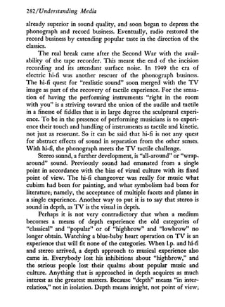 282/'Understanding Media
already superior in sound quality, and soon began to depress the
phonograph and record business. Eventually, radio restored the
record business b y extending popular taste i n the direction of the
classics.
The real break came after the Second W a r w i t h the avail-
ability of the tape recorder. This meant the end of the incision
recording and its attendant surface noise. I n 1949 the era of
electric hi-fi was another rescuer of the phonograph business.
The hi-fi quest for "realistic sound" soon merged w i t h the T V
image as part of the recovery of tactile experience. For the sensa-
tion of having the performing instruments "right i n the room
w i t h y o u " is a striving toward the union of the audile and tactile
in a finesse of fiddles that is i n large degree the sculptural experi-
ence. T o be in the presence of performing musicians is to experi-
ence their touch and handling of instruments as tactile and kinetic,
not just as resonant. So i t can be said that hi-fi is not any quest
for abstract effects of sound in separation from the other senses.
W i t h hi-fi, the phonograph meets the T V tactile challenge.
Stereo sound, a further development, is "all-around" or "wrap>
around" sound. Previously sound had emanated f r o m a single
point i n accordance w i t h the bias of visual culture w i t h its fixed
point of view. The hi-fi changeover was really for music what
cubism had been for painting, and what symbolism had been for
literature; namely, the acceptance of multiple facets and planes in
a single experience. Another way to put it is to say that stereo is
sound in depth, as T V is the visual in depth.
Perhaps i t is not very contradictory that when a medium
becomes a means of depth experience the old categories of
"classical" and "popular" or of "highbrow" and " l o w b r o w " no
longer obtain. Watching a blue-baby heart operation on T V is an
experience that w i l l fit none of the categories. W h e n I.p. and hi-fi
and stereo arrived, a depth approach to musical experience also
came in. Everybody lost his inhibitions about "highbrow," and
the serious people lost their qualms about popular music and
culture. Anything that is approached in depth acquires as much
interest as the greatest matters. Because "depth" means " i n inter-
relation," not in isolation. Depth means insight, not point of view;
 