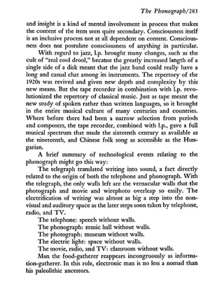 The Phonograph/283
and insight is a kind of mental involvement in process that makes
the content of the item seen quite secondary. Consciousness itself
is an inclusive process not at all dependent on content. Conscious-
ness does not postulate consciousness of anything in particular.
W i t h regard to jazz, l.p. brought many changes, such as the
cult of "real cool drool," because the greatly increased length of a
single side of a disk meant that the jazz band could really have a
long and casual chat among its instruments. The repertory of the
1920s was revived and given new depth and complexity by this
new means. But the tape recorder in combination with l.p. revo-
lutionized the repertory of classical music. Just as tape meant the
new study of spoken rather than written languages, so it brought
in the entire musical culture of many centuries and countries.
Where before there had been a narrow selection from periods
and composers, the tape recorder, combined w i t h l.p., gave a full
musical spectrum that made the sixteenth century as available as
the nineteenth, and Chinese folk song as accessible as the H u n -
garian.
A brief summary of technological events relating to the
phonograph might go this way:
The telegraph translated writing into sound, a fact directly
related to the origin of both the telephone and phonograph. W i t h
the telegraph, the only walls left are the vernacular walls that the
photograph and movie and wirephoto overleap so easily. The
electrification of writing was almost as big a step into the non-
visual and auditory space as the later steps soon taken by telephone,
radio, and T V .
The telephone: speech without walls.
The phonograph: music hall without walls.
The photograph: museum without walls.
The electric light: space without walls.
The movie, radio, and T V : classroom without walls.
Man the food-gatherer reappears incongruously as informa-
tion-gatherer. I n this role, electronic man is no less a nomad than
his paleolithic ancestors.
 