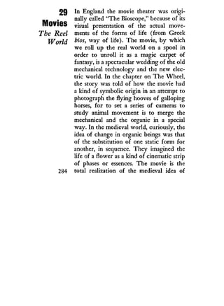 29
Movies
The Reel
World
284
In England the movie theater was origi-
nally called "The Bioscope," because of its
visual presentation of the actual move-
ments of the forms of life ( f r o m Greek
bios, way of life). The movie, b y which
we roll up the real world on a spool in
order to unroll i t as a magic carpet of
fantasy, is a spectacular wedding of the old
mechanical technology and the new elec-
tric world. I n the chapter on The Wheel,
the story was told of how the movie had
a land of symbolic origin i n an attempt to
photograph the flying hooves of galloping
horses, for to set a series of cameras to
study animal movement is to merge the
mechanical and the organic i n a special
way. I n the medieval world, curiously, the
idea of change in organic beings was that
of the substitution of one static form for
another, i n sequence. They imagined the
life of a flower as a kind of cinematic strip
of phases or essences. The movie is the
total realization of the medieval idea of
 