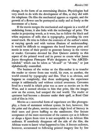 Movies/'285
change, in the f o r m of an entertaining illusion. Physiologists had
very much to do w i t h the development of film, as they did w i t h
the telephone. O n film the mechanical appears as organic, and the
growth of a flower can be portrayed as easily and as freely as the
movement of a horse.
I f the movie merges the mechanical and organic in a world of
undulating forms, i t also links with the technology of print. The
reader in projecting words, as it were, has to follow the black and
white sequences of stills that is typography, providing his o w n
sound track. He tries to follow the contours of the author's mind,
at varying speeds and w i t h various illusions of understanding.
I t would be difficult to exaggerate the bond between print and
movie in terms of their power to generate fantasy in the viewer
or reader. Cervantes devoted his Don Quixote entirely to this
aspect of the printed w o r d and its power to create what James
Joyce throughout Finnegans Wake designates as "the A B C E D -
minded," which can be taken as "ab-said" or "ab-sent," or just
alphabetically controlled.
The business of the writer or the film-maker is to transfer
the reader or viewer f r o m one world, his own, to another, the
world created by typography and film. That is so obvious, and
happens so completely, that those undergoing the experience
accept i t subliminally and without critical awareness. Cervantes
lived i n a world in which print was as new as movies are in the
West, and it seemed obvious to him that print, like the images
now on the screen, had usurped the real world. The reader or
spectator had become a dreamer under their spell, as René Clair
said of film in 1926.
Movies as a nonverbal form of experience are like photogra-
phy, a form of statement without syntax. I n fact, however, like
the print and the photo, movies assume a high level of literacy in
their users and prove baffling to the nonliterate. Our literate
acceptance of the mere movement of the camera eye as it follows
or drops a figure f r o m view is not acceptable to an African film
audience. I f somebody disappears off the side of the film, the
African wants to know what happened to him. A literate audience,
however, accustomed to following printed imagery line by line
 