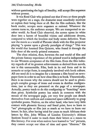 286/Understanding Media
without questioning the logic of lineality, w i l l accept film sequence
without protest.
It was René Clair who pointed out that if t w o or three people
were together on a stage, the dramatist must ceaselessly motivate
or explain their being there at all. But the film audience, like the
book reader, accepts mere sequence as rational. Whatever the
camera turns to, the audience accepts. W e are transported to an-
other world. As René Clair observed, the screen opens its white
door into a harem of beautiful visions and adolescent dreams,
compared to which the loveliest real body seems defective. Yeats
saw the movie as a world of Platonic ideals w i t h the film projector
playing "a spume upon a ghostly paradigm of things." This was
the world that haunted Don Quixote, w h o found it through the
folio door of the newly printed romances.
The close relation, then, between the reel world of film and
the private fantasy experience of the printed w o r d is indispensable
to our Western acceptance of the film form. Even the film indus-
t r y regards all of its greatest achievements as derived from novels,
nor is this unreasonable. Film, both in its reel form and in its
scenario or script form, is completely involved with book culture.
A l l one need do is to imagine for a moment a film based on news-
paper form in order to see how close film is to book. Theoretically,
there is no reason w h y the camera should not be used to photo-
graph complex groups of items and events i n dateline configura-
tions, just as they are presented on the page of a newspaper.
Actually, poetry tends to do this configuring or "bunching" more
than prose. Symbolist poetry has much i n common w i t h the
mosaic of the newspaper page, yet very few people can detach
themselves from uniform and connected space sufficiently to grasp
symbolist poems. Natives, on the other hand, who have very little
contact with phonetic literacy and lineal print, have to learn to
"see" photographs or film just as much as we have to learn our
letters. I n fact, after having tried for years to teach Africans their
letters by film, John Wilson of London University's African
Institute found it easier to teach them their letters as a means to
film literacy. For even when natives have learned to "see" pictures,
they cannot accept our ideas of time and space "illusions." On
 