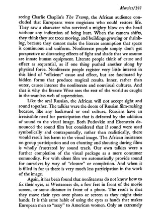 Movies/281
seeing Charlie Chaplin's The Tramp, the African audience con-
cluded that Europeans were magicians w h o could restore life.
They saw a character w h o survived a mighty blow on the head
without any indication of being hurt. W h e n the camera shifts,
they think they see trees moving, and buildings growing or shrink-
ing, because they cannot make the literate assumption that space
is continuous and uniform. Nonliterate people simply don't get
perspective or distancing effects of light and shade that we assume
are innate human equipment. Literate people think of cause and
effect as sequential, as i f one thing pushed another along b y
physical force. Nonliterate people register very little interest in
this kind of "efficient" cause and effect, but are fascinated b y
hidden forms that produce magical results. Inner, rather than
outer, causes interest the nonliterate and nonvisual cultures. A n d
that is w h y the literate West sees the rest of the world as caught
in the seamless web of superstition.
Like the oral Russian, the African w i l l not accept sight and
sound together. The talkies were the doom of Russian film-making
because, like any backward or oral culture, Russians have an
irresistible need for participation that is defeated by the addition
of sound to the visual image. Both Pudovkin and Eisenstein de-
nounced the sound film but considered that if sound were used
symbolically and contrapuntally, rather than realistically, there
would result less harm to the visual image. The African insistence
on group participation and on chanting and shouting during films
is wholly frustrated b y sound track. Our o w n talkies were a
further completion of the visual package as a mere consumer
commodity. For w i t h silent film we automatically provide sound
for ourselves by way of "closure" or completion. A n d when it
is filled in for us there is very much less participation in the w o r k
of the image.
Again, i t has been found that nonliterates do not know how to
fix their eyes, as Westerners do, a few feet i n front of the movie
screen, or some distance in front of a photo. The result is that
they move their eyes over photo or screen as they might their
hands. I t is this same habit of using the eyes as hands that makes
European men so "sexy" to American women. Only an extremely
 