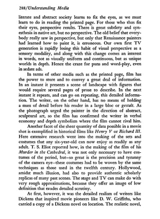 288/'Understanding Media
literate and abstract society learns to fix the eyes, as we must
learn to do in reading the printed page. For those w h o thus fix
their eyes, perspective results. There is great subtlety and syn-
esthesia in native art, but no perspective. The old belief that every-
body really saw i n perspective, but only that Renaissance painters
had learned how to paint it, is erroneous. Our o w n first T V
generation is rapidly losing this habit of visual perspective as a
sensory modality, and along w i t h this change comes an interest
in words, not as visually uniform and continuous, but as unique
worlds in depth. Hence the craze for puns and word-play, even
in sedate ads.
I n terms of other media such as the printed page, film has
the power to store and to convey a great deal of information.
I n an instant i t presents a scene of landscape w i t h figures that
would require several pages of prose to describe. I n the next
instant it repeats, and can go on repeating, this detailed informa-
tion. T h e writer, on the other hand, has no means of holding
a mass of detail before his reader in a large bloc or gestalt. As
the photograph urged the painter i n the direction of abstract,
sculptural art, so the film has confirmed the writer i n verbal
economy and depth symbolism where the film cannot rival him.
Another facet of the sheer quantity of data possible i n a movie
shot is exemplified in historical films like Henry V or Richard HI.
Here extensive research went into the making of the sets and
costumes that any six-year-old can now enjoy as readily as any
adult. T . S. Eliot reported how, in the making of the film of his
Murder in the Cathedral, it was not only necessary to have cos-
tumes of the period, but—so great is the precision and tyranny
of the camera eye—these costumes had to be woven b y the same
techniques as those used in the twelfth century. Hollywood,
amidst much illusion, had also to provide authentic scholarly
replicas of many past scenes. The stage and T V can make do w i t h
very rough approximations, because they offer an image of low
definition that evades detailed scrutiny.
A t first, however, it was the detailed realism of writers like
Dickens that inspired movie pioneers like D . W . Griffiths, who
carried a copy of a Dickens novel on location. The realistic novel,
 