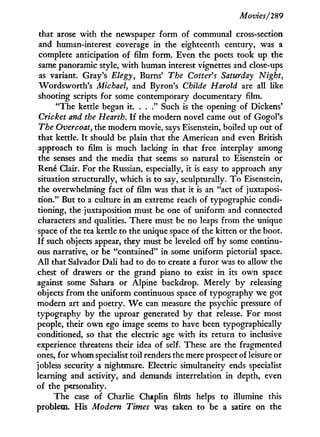 Movies/'289
that arose w i t h the newspaper form of communal cross-section
and human-interest coverage in the eighteenth century, was a
complete anticipation of film form. Even the poets took up the
same panoramic style, w i t h human interest vignettes and close-ups
as variant. Gray's Elegy, Burns' The Cotter's Saturday Night,
Wordsworth's Michael, and Byron's Childe Harold are all like
shooting scripts for some contemporary documentary film.
"The kettle began it. . . ." Such is the opening of Dickens'
Cricket and the Hearth. I f the modern novel came out of Gogol's
The Overcoat, the modern movie, says Eisenstein, boiled up out of
that kettle. I t should be plain that the American and even British
approach to film is much lacking in that free interplay among
the senses and the media that seems so natural to Eisenstein or
René Clair. For the Russian, especially, it is easy to approach any
situation structurally, which is to say, sculpturally. T o Eisenstein,
the overwhelming fact of film was that it is an "act of juxtaposi-
tion." But to a culture in an extreme reach of typographic condi-
tioning, the juxtaposition must be one of uniform and connected
characters and qualities. There must be no leaps from the unique
space of the tea kettle to the unique space of the kitten or the boot.
If such objects appear, they must be leveled off by some continu-
ous narrative, or be "contained" in some uniform pictorial space.
A l l that Salvador Dali had to do to create a furor was to allow the
chest of drawers or the grand piano to exist in its own space
against some Sahara or Alpine backdrop. Merely b y releasing
objects from the uniform continuous space of typography we got
modern art and poetry. W e can measure the psychic pressure of
typography by the uproar generated b y that release. For most
people, their own ego image seems to have been typographically
conditioned, so that the electric age w i t h its return to inclusive
experience threatens their idea of self. These are the fragmented
ones, for whom specialist toil renders the mere prospect of leisure or
jobless security a nightmare. Electric simultaneity ends specialist
learning and activity, and demands interrelation in depth, even
of the personality.
The case of Charlie Chaplin films helps to illumine this
problem. His Modern Times was taken to be a satire on the
 