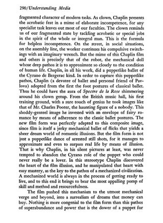 290/Understanding Media
fragmented character of modern tasks. As clown, Chaplin presents
the acrobatic feat i n a mime of elaborate incompetence, for any
specialist task leaves out most of our faculties. The clown reminds
us of our fragmented state by tackling acrobatic or special jobs
in the spirit of the whole or integral man. This is the formula
for helpless incompetence. O n the street, in social situations,
on the assembly line, the worker continues his compulsive twitch-
ings w i t h an imaginary wrench. But the mime of this Chaplin film
and others is precisely that of the robot, the mechanical doll
whose deep pathos i t is to approximate so closely to the condition
of human life. Chaplin, in all his work, did a puppetlike ballet of
the Cyrano de Bergerac kind. I n order to capture this puppetlike
pathos, Chaplin (a devotee of ballet and personal friend of Pav-
lova) adopted f r o m the first the foot postures of classical ballet.
Thus he could have the aura of Spectre de la Rose shimmering
around his clown getup. From the British music hall, his first
training ground, w i t h a sure touch of genius he took images like
that of M r . Charles Pooter, the haunting figure of a nobody. This
shoddy-genteel image he invested w i t h an envelope of fairy ro-
mance by means of adherence to the classic ballet postures. The
new film form was perfectly adapted to this composite image,
since film is itself a jerky mechanical ballet of flicks that yields a
sheer dream world of romantic illusions. But the film f o r m is not
just a puppetlike dance of arrested still shots, for i t manages to
approximate and even to surpass real life b y means of illusion.
That is w h y Chaplin, i n his silent pictures at least, was never
tempted to abandon the Cyrano role of the puppet who could
never really be a lover. I n this stereotype Chaplin discovered
the heart of the film illusion, and he manipulated that heart w i t h
easy mastery, as the key to the pathos of a mechanized civilization.
A mechanized world is always in the process of getting ready to
live, and to this end i t brings to bear the most appalling pomp of
skill and method and resourcefulness.
The film pushed this mechanism to the utmost mechanical
verge and beyond, into a surrealism of dreams that money can
buy. Nothing is more congenial to the film form than this pathos
of superabundance and power that is the dower of a puppet for
 