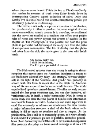 Movies/291
whom they can never be real. This is the key to The Great Gatsby
that reaches its moment of truth when Daisy breaks down i n
contemplating Gatsby's superb collection of shirts. Daisy and
Gatsby live in a tinsel world that is both corrupted b y power, yet
innocently pastoral in its dreaming.
The movie is not only a supreme expression of mechanism,
but paradoxically i t offers as product the most magical of con-
sumer commodities, namely dreams. I t is, therefore, not accidental
that the movie has excelled as a medium that offers poor people
roles of riches and power beyond the dreams of avarice. I n the
chapter on The Photograph, it was pointed out how the press
photo in particular had discouraged the really rich from the paths
of conspicuous consumption. The life of display that the photo
had taken from the rich, the movie gave to the poor with lavish
hand:
Oh, lucky, lucky me,
I shall live in luxury,
For I've got a pocketful of dreams.
The Hollywood tycoons were not w r o n g in acting on the as¬
sumption that movies gave the American immigrant a means of
self-fulfillment without any delay. This strategy, however deplor-
able i n the light of the "absolute ideal good," was perfectly in
accord w i t h film form. I t meant that in the 1920s the American
way of life was exported to the entire w o r l d in cans. The world
eagerly lined up to buy canned dreams. The film not only accom-
panied the first great consumer age, but was also incentive, ad-
vertisement and, i n itself, a major commodity. N o w in terms ol
media study it is clear that the power of film to store information
in accessible form is unrivaled. Audio tape and video tape were to
excel film eventually as information storehouses. But film remains
a major information resource, a rival of the book whose tech-
nology i t did so much to continue and also to surpass. A t the
present time, film is still in its manuscript phase, as i t were; shortly
it will, under T V pressure, go into its portable, accessible, printed-
book phase. Soon everyone will be able to have a small, inexpensive
film projector that plays an 8-mm sound cartridge as if on a TV
 