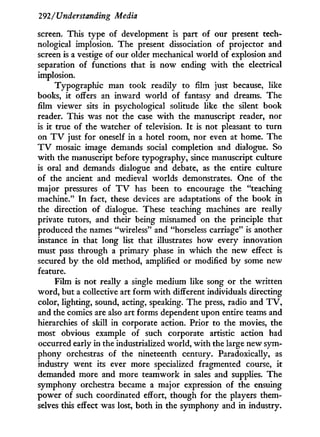 292/Understanding Media
screen. This type of development is part of our present tech-
nological implosion. The present dissociation of projector and
screen is a vestige of our older mechanical world of explosion and
separation of functions that is now ending w i t h the electrical
implosion.
Typographic man took readily to film just because, like
books, it offers an inward world of fantasy and dreams. The
film viewer sits i n psychological solitude like the silent book
reader. This was not the case w i t h the manuscript reader, nor
is i t true of the watcher of television. I t is not pleasant to turn
on T V just for oneself in a hotel room, nor even at home. The
T V mosaic image demands social completion and dialogue. So
w i t h the manuscript before typography, since manuscript culture
is oral and demands dialogue and debate, as the entire culture
of the ancient and medieval worlds demonstrates. One of the
major pressures of T V has been to encourage the "teaching
machine." I n fact, these devices are adaptations of the book in
the direction of dialogue. These teaching machines are really
private tutors, and their being misnamed on the principle that
produced the names "wireless" and "horseless carriage" is another
instance in that long list that illustrates how every innovation
must pass through a primary phase in which the new effect is
secured by the old method, amplified or modified b y some new
feature.
Film is not really a single medium like song or the written
word, but a collective art form w i t h different individuals directing
color, lighting, sound, acting, speaking. The press, radio and T V ,
and the comics are also art forms dependent upon entire teams and
hierarchies of skill in corporate action. Prior to the movies, the
most obvious example of such corporate artistic action had
occurred early in the industrialized world, w i t h the large new sym-
phony orchestras of the nineteenth century. Paradoxically, as
industry went its ever more specialized fragmented course, i t
demanded more and more teamwork in sales and supplies. The
symphony orchestra became a major expression of the ensuing
power of such coordinated effort, though for the players them-
selves this effect was lost, both in the symphony and i n industry.
 