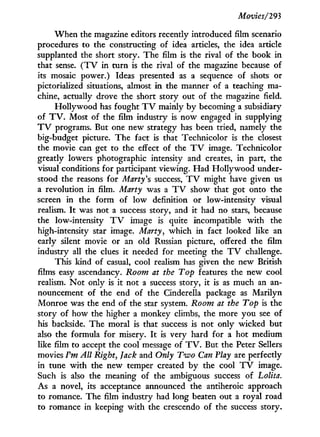 Movies/293
W h e n the magazine editors recently introduced film scenario
procedures to the constructing of idea articles, the idea article
supplanted the short story. The film is the rival of the book in
that sense. ( T V in turn is the rival of the magazine because of
its mosaic power.) Ideas presented as a sequence of shots or
pictorialized situations, almost i n the manner of a teaching ma-
chine, actually drove the short story out of the magazine field.
Hollywood has fought T V mainly by becoming a subsidiary
of T V . Most of the film industry is now engaged in supplying
T V programs. But one new strategy has been tried, namely the
big-budget picture. The fact is that Technicolor is the closest
the movie can get to the effect of the T V image. Technicolor
greatly lowers photographic intensity and creates, in part, the
visual conditions for participant viewing. Had Hollywood under-
stood the reasons for Marty's success, T V might have given us
a revolution in film. Marty was a T V show that got onto the
screen in the form of l o w definition or low-intensity visual
realism. I t was not a success story, and it had no stars, because
the low-intensity T V image is quite incompatible w i t h the
high-intensity star image. Marty, which in fact looked like an
early silent movie or an old Russian picture, offered the film
industry all the clues it needed for meeting the T V challenge.
This kind of casual, cool realism has given the new British
films easy ascendancy. Room at the Top features the new cool
realism. N o t only is it not a success story, it is as much an an-
nouncement of the end of the Cinderella package as Marilyn
Monroe was the end of the star system. Room at the Top is the
story of how the higher a monkey climbs, the more you see of
his backside. The moral is that success is not only wicked but
also the formula for misery. I t is very hard for a hot medium
like film to accept the cool message of T V . But the Peter Sellers
movies Vm All Right, Jack and Only Two Can Play are perfectly
in tune w i t h the new temper created by the cool T V image.
Such is also the meaning of the ambiguous success of Lolita.
As a novel, its acceptance announced the antiheroic approach
to romance. The film industry had long beaten out a royal road
to romance in keeping w i t h the crescendo of the success story.
 