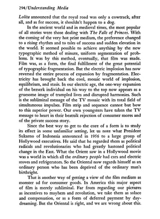 294/Understanding Media
Lolita announced that the royal road was only a cowtrack, after
all, and as for success, it shouldn't happen to a dog.
In the ancient world and in medieval times, the most popular
of all stories were those dealing w i t h The Falls of Princes. W i t h
the coming of the very hot print medium, the preference changed
to a rising rhythm and to tales of success and sudden elevation in
the world. I t seemed possible to achieve anything b y the new
typographic method of minute, uniform segmentation of prob-
lems. I t was by this method, eventually, that film was made.
Film was, as a form, the final fulfillment of the great potential
of typographic fragmentation. But the electric implosion has now
reversed the entire process of expansion b y fragmentation. Elec-
tricity has brought back the cool, mosaic world of implosion,
equilibrium, and stasis. I n our electric age, the one-way expansion
of the berserk individual on his way to the top now appears as a
gruesome image of trampled lives and disrupted harmonies. Such
is the subliminal message of the T V mosaic with its total field of
simultaneous impulses. Film strip and sequence cannot but bow
to this superior power. Our o w n youngsters have taken the T V
message to heart in their beatnik rejection of consumer mores and
of the private success story.
Since the best way to get to the core of a form is to study
its effect in some unfamiliar setting, let us note what President
Sukarno of Indonesia announced in 1956 to a large group of
Hollywood executives. He said that he regarded them as political
radicals and revolutionaries who had greatly hastened political
change in the East. W h a t the Orient saw in a H o l l y w o o d movie
was a world in which all the ordinary people had cars and electric
stoves and refrigerators. So the Oriental now regards himself as an
ordinary person who has been deprived of the ordinary man's
birthright.
That is another way of getting a view of the film medium as
monster ad for consumer goods. I n America this major aspect
of film is merely subliminal. Far from regarding our pictures
as incentives to mayhem and revolution, we take them as solace
and compensation, or as a form of deferred payment b y day-
dreaming. But the Oriental is right, and we are wrong about this.
 