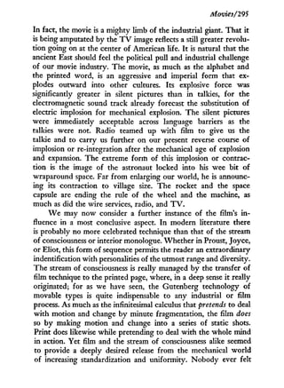 Movies/295
I n fact, the movie is a mighty limb of the industrial giant. That i t
is being amputated by the T V image reflects a still greater revolu-
tion going on at the center of American life. I t is natural that the
ancient East should feel the political pull and industrial challenge
of our movie industry. The movie, as much as the alphabet and
the printed word, is an aggressive and imperial form that ex-
plodes outward into other cultures. Its explosive force was
significantly greater i n silent pictures than i n talkies, for the
electromagnetic sound track already forecast the substitution of
electric implosion for mechanical explosion. The silent pictures
were immediately acceptable across language barriers as the
talkies were not. Radio teamed up w i t h film to give us the
talkie and to carry us further on our present reverse course of
implosion or re-integration after the mechanical age of explosion
and expansion. The extreme form of this implosion or contrac-
tion is the image of the astronaut locked into his wee bit of
wraparound space. Far from enlarging our world, he is announc-
ing its contraction to village size. The rocket and the space
capsule are ending the rule of the wheel and the machine, as
much as did the wire services, radio, and T V .
W e may now consider a further instance of the film's i n -
fluence in a most conclusive aspect. I n modern literature there
is probably no more celebrated technique than that of the stream
of consciousness or interior monologue. Whether in Proust, Joyce,
or Eliot, this form of sequence permits the reader an extraordinary
indentification with personalities of the utmost range and diversity.
The stream of consciousness is really managed b y the transfer of
film technique to the printed page, where, i n a deep sense i t really
originated; for as we have seen, the Gutenberg technology of
movable types is quite indispensable to any industrial or film
process. As much as the infinitesimal calculus that pretends to deal
w i t h motion and change b y minute fragmentation, the film does
so b y making motion and change into a series of static shots.
Print does likewise while pretending to deal w i t h the whole mind
in action. Yet film and the stream of consciousness alike seemed
to provide a deeply desired release from the mechanical w o r l d
of increasing standardization and uniformity. Nobody ever felt
 
