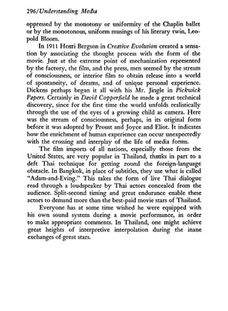 296/Understanding Media
oppressed b y the monotony or uniformity of the Chaplin ballet
or by the monotonous, uniform musings of his literary twin, Leo-
pold Bloom.
In 1911 Henri Bergson in Creative Evolution created a sensa-
tion by associating the thought process with the form of the
movie. Just at the extreme point of mechanization represented
by the factory, the film, and the press, men seemed b y the stream
of consciousness, or interior film to obtain release into a world
of spontaneity, of dreams, and of unique personal experience.
Dickens perhaps began it all w i t h his M r . Jingle in Pickwick
Papers. Certainly in David Copperfield he made a great technical
discovery, since for the first time the world unfolds realistically
through the use of the eyes of a growing child as camera. Here
was the stream of consciousness, perhaps, in its original form
before it was adopted by Proust and Joyce and Eliot. I t indicates
how the enrichment of human experience can occur unexpectedly
with the crossing and interplay of the life of media forms.
The film imports of all nations, especially those from the
United States, are very popular in Thailand, thanks in part to a
deft Thai technique for getting round the foreign-language
obstacle. I n Bangkok, in place of subtitles, they use what is called
"Adam-and-Eving." This takes the form of live Thai dialogue
read through a loudspeaker b y Thai actors concealed from the
audience. Split-second timing and great endurance enable these
actors to demand more than the best-paid movie stars of Thailand.
Everyone has at some time wished he were equipped w i t h
his o w n sound system during a movie performance, i n order
to make appropriate comments. I n Thailand, one might achieve
great heights of interpretive interpolation during the inane
exchanges of great stars.
 