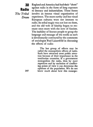 30
Radio
The Tribal
Drum
297
England and America had had their "shots"
against radio in the form of long exposure
to literacy and industrialism. These forms
involve an intense visual organization of
experience. The more earthy and less visual
European cultures were not immune to
radio. Its tribal magic was not lost on them,
and the old web of kinship began to res-
onate once more w i t h the note of fascism.
The inability of literate people to grasp the
language and message of the media as such
is involuntarily conveyed by the comments
of sociologist Paul Lazarsfeld in discussing
the effects of radio:
The last group of effects may be
called the monopolistic effects of radio.
Such have attracted most public atten-
tion because of their importance in the
totalitarian countries. If a government
monopolizes the radio, then by mere
repetition and by exclusion of conflict-
ing points of view it can determine the
opinions of the population. W e do not
know much about how this monopo-
 