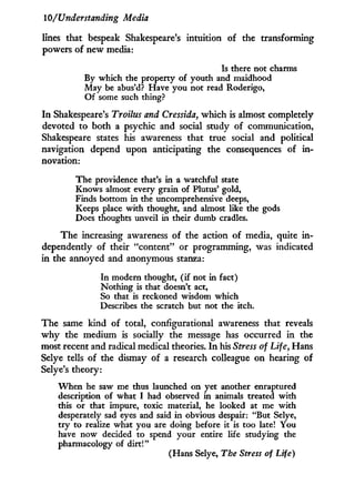 10/Understanding Media
lines that bespeak Shakespeare's intuition of the transforming
powers of new media:
Is there not charms
By which the property of youth and maidhood
May be abus'd? Have you not read Roderigo,
Of some such thing?
I n Shakespeare's Troilus and Cressida, which is almost completely
devoted to both a psychic and social study of communication,
Shakespeare states his awareness that true social and political
navigation depend upon anticipating the consequences of i n -
novation:
The providence that's in a watchful state
Knows almost every grain of Plutus' gold,
Finds bottom in the uncomprehensive deeps,
Keeps place with thought, and almost like the gods
Does thoughts unveil in their dumb cradles.
The increasing awareness of the action of media, quite i n -
dependently of their "content" or programming, was indicated
in the annoyed and anonymous stanza:
In modern thought, (if not in fact)
Nothing is that doesn't act,
So that is reckoned wisdom which
Describes the scratch but not the itch.
The same kind of total, configurational awareness that reveals
w h y the medium is socially the message has occurred in the
most recent and radical medical theories. I n his Stress of Life, Hans
Selye tells of the dismay of a research colleague on hearing of
Selye's theory:
When he saw me thus launched on yet another enraptured
description of what I had observed in animals treated with
this or that impure, toxic material, he looked at me with
desperately sad eyes and said in obvious despair: "But Selye,
try to realize what you are doing before it is too late! You
have now decided to spend your entire life studying the
pharmacology of dirt!"
(Hans Selye, The Stress of Life)
 