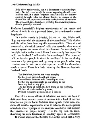 298/Understanding Media
listic effect really works, but it is important to note its singu-
larity. No inference should be drawn regarding the effects of
radio as such. It is often forgotten that Hitler did not achieve
control through radio but almost despite it, because at the
time of his rise to power radio was controlled by his enemies.
The monopolistic effects have probably less social importance
than is generally assumed.
Professor Lazarsfeld's helpless unawareness of the nature and
effects of radio is not a personal defect, but a universally shared
ineptitude.
In a radio speech in Munich, March 14, 1936, Hitler said,
" I go m y way w i t h the assurance of a somnambulist." His victims
and his critics have been equally somnambulistic. They danced
entranced to the tribal drum of radio that extended their central
nervous system to create depth involvement for everybody. " I
live right inside radio when I listen. I more easily lose myself in
radio than in a book," said a voice f r o m a radio poll. The power of
radio to involve people i n depth is manifested i n its use during
homework by youngsters and by many other people who carry
transistor sets in order to provide a private world for themselves
amidst crowds. There is a little poem by the German dramatist
Berthold Brecht:
You little box, held to me when escaping
So that your valves should not break,
Carried from house to ship from ship to train,
So that my enemies might go on talking to me
Near my bed, to my pain
The last thing at night, the first thing in the morning,
Of their victories and of my cares,
Promise me not to go silent all of a sudden.
One of the many effects of television on radio has been to
shift radio from an entertainment medium into a kind of nervous
information system. News bulletins, time signals, traffic data, and,
above all, weather reports now serve to enhance the native power
of radio to involve people i n one another. Weather is that medium
that involves all people equally. I t is the top item on radio,
showering us w i t h fountains of auditory space or lebensraum.
I t was no accident that Senator McCarthy lasted such a very
 