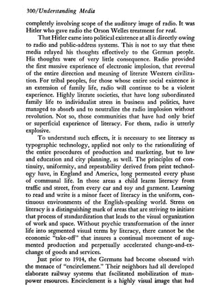 300/Understanding Media
completely involving scope of the auditory image of radio. I t was
Hitler who gave radio the Orson Welles treatment for real.
That Hitler came into political existence at all is directly owing
to radio and public-address systems. This is not to say that these
media relayed his thoughts effectively to the German people.
His thoughts were of very little consequence. Radio provided
the first massive experience of electronic implosion, that reversal
of the entire direction and meaning of literate Western civiliza-
tion. For tribal peoples, for those whose entire social existence is
an extension of family life, radio w i l l continue to be a violent
experience. Highly literate societies, that have long subordinated
family life to individualist stress in business and politics, have
managed to absorb and to neutralize the radio implosion without
revolution. N o t so, those communities that have had only brief
or superficial experience of literacy. For them, radio is utterly
explosive.
T o understand such effects, i t is necessary to see literacy as
typographic technology, applied not only to the rationalizing of
the entire procedures of production and marketing, but to law
and education and city planning, as well. The principles of con-
tinuity, uniformity, and repeatability derived from print technol-
ogy have, in England and America, long permeated every phase
of communal life. I n those areas a child learns literacy f r o m
traffic and street, f r o m every car and toy and garment. Learning
to read and write is a minor facet of literacy i n the uniform, con-
tinuous environments of the English-speaking world. Stress on
literacy is a distinguishing mark of areas that are striving to initiate
that process of standardization that leads to the visual organization
of w o r k and space. W i t h o u t psychic transformation of the inner
life into segmented visual terms b y literacy, there cannot be the
economic "take-off" that insures a continual movement of aug-
mented production and perpetually accelerated change-and-ex-
change of goods and services.
Just prior to 1914, the Germans had become obsessed with
the menace of "encirclement." Their neighbors had all developed
elaborate railway systems that facilitated mobilization of man-
power resources. Encirclement is a highly visual image that had
 