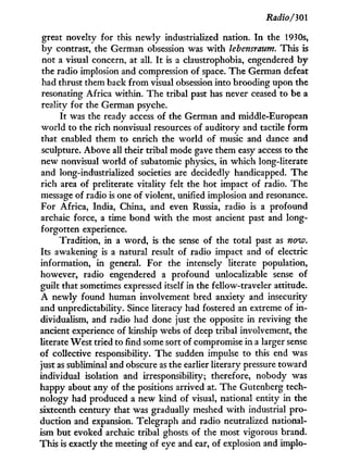 Radio/301
great novelty for this newly industrialized nation. I n the 1930s,
by contrast, the German obsession was w i t h lebensraum. This is
not a visual concern, at all. I t is a claustrophobia, engendered b y
the radio implosion and compression of space. The German defeat
had thrust them back from visual obsession into brooding upon the
resonating Africa within. The tribal past has never ceased to be a
reality for the German psyche.
It was the ready access of the German and middle-European
world to the rich nonvisual resources of auditory and tactile f o r m
that enabled them to enrich the world of music and dance and
sculpture. Above all their tribal mode gave them easy access to the
new nonvisual world of subatomic physics, in which long-literate
and long-industrialized societies are decidedly handicapped. The
rich area of preliterate vitality felt the hot impact of radio. The
message of radio is one of violent, unified implosion and resonance.
For Africa, India, China, and even Russia, radio is a profound
archaic force, a time bond w i t h the most ancient past and long-
forgotten experience.
Tradition, in a word, is the sense of the total past as now.
Its awakening is a natural result of radio impact and of electric
information, in general. For the intensely literate population,
however, radio engendered a profound unrealizable sense of
guilt that sometimes expressed itself in the fellow-traveler attitude.
A newly found human involvement bred anxiety and insecurity
and unpredictability. Since literacy had fostered an extreme of i n -
dividualism, and radio had done just the opposite in reviving the
ancient experience of kinship webs of deep tribal involvement, the
literate West tried to find some sort of compromise in a larger sense
of collective responsibility. The sudden impulse to this end was
just as subliminal and obscure as the earlier literary pressure toward
individual isolation and irresponsibility; therefore, nobody was
happy about any of the positions arrived at. The Gutenberg tech-
nology had produced a new kind of visual, national entity in the
sixteenth century that was gradually meshed w i t h industrial pro-
duction and expansion. Telegraph and radio neutralized national-
ism but evoked archaic tribal ghosts of the most vigorous brand.
This is exactly the meeting of eye and ear, of explosion and implo-
 