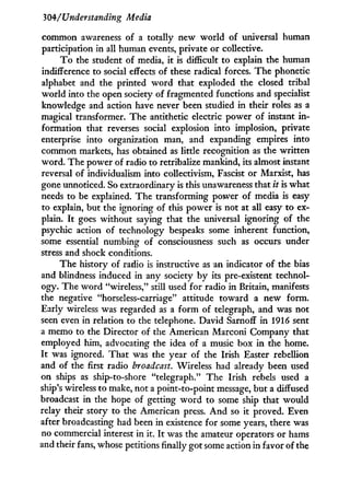 304/Understanding Media
common awareness of a totally new world of universal human
participation in all human events, private or collective.
T o the student of media, it is difficult to explain the human
indifference to social effects of these radical forces. The phonetic
alphabet and the printed w o r d that exploded the closed tribal
world into the open society of fragmented functions and specialist
knowledge and action have never been studied in their roles as a
magical transformer. The antithetic electric power of instant i n -
formation that reverses social explosion into implosion, private
enterprise into organization man, and expanding empires into
common markets, has obtained as little recognition as the written
word. The power of radio to retribalize mankind, its almost instant
reversal of individualism into collectivism, Fascist or Marxist, has
gone unnoticed. So extraordinary is this unawareness that it is what
needs to be explained. The transforming power of media is easy
to explain, but the ignoring of this power is not at all easy to ex-
plain. I t goes without saying that the universal ignoring of the
psychic action of technology bespeaks some inherent function,
some essential numbing of consciousness such as occurs under
stress and shock conditions.
The history of radio is instructive as an indicator of the bias
and blindness induced in any society by its pre-existent technol-
ogy. The w o r d "wireless," still used for radio in Britain, manifests
the negative "horseless-carriage" attitude toward a new form.
Early wireless was regarded as a f o r m of telegraph, and was not
seen even i n relation to the telephone. David Sarnoff i n 1916 sent
a memo to the Director of the American Marconi Company that
employed him, advocating the idea of a music box in the home.
I t was ignored. That was the year of the Irish Easter rebellion
and of the first radio broadcast. Wireless had already been used
on ships as ship-to-shore "telegraph." The Irish rebels used a
ship's wireless to make, not a point-to-point message, but a diffused
broadcast i n the hope of getting w o r d to some ship that would
relay their story to the American press. A n d so it proved. Even
after broadcasting had been in existence for some years, there was
no commercial interest in it. I t was the amateur operators or hams
and their fans, whose petitions finally got some action in favor of the
 