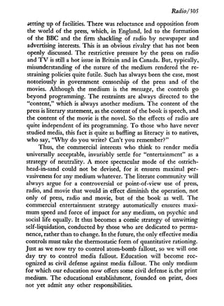 Radio/305
setting up of facilities. There was reluctance and opposition from
the world of the press, which, i n England, led to the formation
of the BBC and the firm shackling of radio b y newspaper and
advertising interests. This is an obvious rivalry that has not been
openly discussed. The restrictive pressure b y the press on radio
and T V is still a hot issue i n Britain and i n Canada. But, typically,
misunderstanding of the nature of the medium rendered the re-
straining policies quite futile. Such has always been the case, most
notoriously i n government censorship of the press and of the
movies. Although the medium is the message, the controls go
beyond programming. T h e restraints are always directed to the
"content," which is always another medium. The content of the
press is literary statement, as the content of the book is speech, and
the content of the movie is the novel. So the effects of radio are
quite independent of its programming. T o those w h o have never
studied media, this fact is quite as baffling as literacy is to natives,
who say, " W h y do you write? Can't you remember?"
Thus, the commercial interests w h o think to render media
universally acceptable, invariably settle for "entertainment" as a
strategy of neutrality. A more spectacular mode of the ostrich-
head-in-sand could not be devised, for i t ensures maximal per-
vasiveness for any medium whatever. The literate community w i l l
always argue for a controversial or point-of-view use of press,
radio, and movie that would in effect diminish the operation, not
only of press, radio and movie, but of the book as well. The
commercial entertainment strategy automatically ensures maxi-
mum speed and force of impact for any medium, on psychic and
social life equally. I t thus becomes a comic strategy of unwitting
self-liquidation, conducted b y those who are dedicated to perma-
nence, rather than to change. I n the future, the only effective media
controls must take the thermostatic form of quantitative rationing.
Just as we now t r y to control atom-bomb fallout, so we will one
day t r y to control media fallout. Education w i l l become rec-
ognized as civil defense against media fallout. T h e only medium
for which our education now offers some civil defense is the print
medium. T h e educational establishment, founded on print, does
not yet admit any other responsibilities.
 