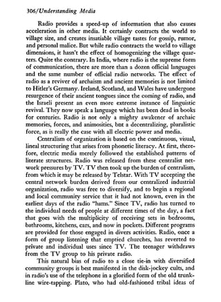 306/Understanding Media
Radio provides a speed-up of information that also causes
acceleration i n other media. I t certainly contracts the world to
village size, and creates insatiable village tastes for gossip, rumor,
and personal malice. But while radio contracts the world to village
dimensions, it hasn't the effect of homogenizing the village quar-
ters. Quite the contrary. I n India, where radio is the supreme form
of communication, there are more than a dozen official languages
and the same number of official radio networks. The effect of
radio as a reviver of archaism and ancient memories is not limited
to Hitler's Germany. Ireland, Scotland, and Wales have undergone
resurgence of their ancient tongues since the coming of radio, and
the Israeli present an even more extreme instance of linguistic
revival. They now speak a language which has been dead i n books
for centuries. Radio is not only a mighty awakener of archaic
memories, forces, and animosities, but a decentralizing, pluralistic
force, as is really the case with all electric power and media.
Centralism of organization is based on the continuous, visual,
lineal structuring that arises from phonetic literacy. A t first, there-
fore, electric media merely followed the established patterns of
literate structures. Radio was released from these centralist net-
w o r k pressures by T V . T V then took up the burden of centralism,
from which it may be released b y Telstar. W i t h T V accepting the
central network burden derived from our centralized industrial
organization, radio was free to diversify, and to begin a regional
and local community service that it had not known, even in the
earliest days of the radio "hams." Since T V , radio has turned to
the individual needs of people at different times of the day, a fact
that goes with the multiplicity of receiving sets i n bedrooms,
bathrooms, kitchens, cars, and now in pockets. Different programs
are provided for those engaged in divers activities. Radio, once a
form of group listening that emptied churches, has reverted to
private and individual uses since T V . The teenager withdraws
from the T V group to his private radio.
This natural bias of radio to a close tie-in w i t h diversified
community groups is best manifested in the disk-jockey cults, and
in radio's use of the telephone in a glorified form of the old trunk-
line wire-tapping. Plato, who had old-fashioned tribal ideas of
 