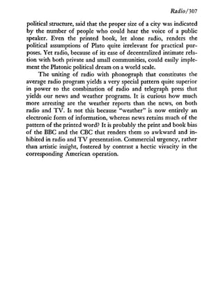 Radio/307
political structure, said that the proper size of a city was indicated
b y the number of people who could hear the voice of a public
speaker. Even the printed book, let alone radio, renders the
political assumptions of Plato quite irrelevant for practical pur-
poses. Yet radio, because of its ease of decentralized intimate rela-
tion w i t h both private and small communities, could easily imple-
ment the Platonic political dream on a world scale.
The uniting of radio w i t h phonograph that constitutes the
average radio program yields a very special pattern quite superior
in power to the combination of radio and telegraph press that
yields our news and weather programs. I t is curious how much
more arresting are the weather reports than the news, on both
radio and T V . Is not this because "weather" is now entirely an
electronic form of information, whereas news retains much of the
pattern of the printed word? I t is probably the print and book bias
of the BBC and the CBC that renders them so awkward and i n -
hibited in radio and T V presentation. Commercial urgency, rather
than artistic insight, fostered by contrast a hectic vivacity in the
corresponding American operation.
 