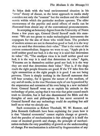 The Medium Is the Message/II
As Selye deals w i t h the v
total environmental situation i n his
"stress" theory of disease, so the latest approach to media study
considers not only the "content" but the medium and the cultural
matrix within which the particular medium operates. The older
unawareness of the psychic and social effects of media can be
illustrated from almost any of the conventional pronouncements.
In accepting an honorary degree f r o m the University of Notre
Dame a few years ago, General David SarnofF made this state-
ment: " W e are too prone to make technological instruments the
scapegoats for the sins of those who wield them. The products
of modern science are not in themselves good or bad; it is the way
they are used that determines their value." That is the voice of the
current somnambulism. Suppose we were to say, "Apple pie is i n
itself neither good nor bad; i t is the way it is used that determines
its value." Or, "The smallpox virus is i n itself neither good nor
bad; i t is the way i t is used that determines its value." Again,
"Firearms are i n themselves neither good nor bad; it is the w a y
they are used that determines their value." That is, if the slugs
reach the right people firearms are good. I f the T V tube fires the
right ammunition at the right people i t is good. I am not being
perverse. There is simply nothing in the Sarnoff statement that
will bear scrutiny, for i t ignores the nature of the medium, of
any and all media, in the true Narcissus style of one hypnotized b y
the amputation and extension of his o w n being i n a new technical
form! General Sarnoff went on to explain his attitude to the
technology of print, saying that it was true that print caused much
trash to circulate, but i t had also disseminated the Bible and the
thoughts of seers and philosophers. I t has never occurred to
General Sarnoff that any technology could do anything but add
itself on to what we already are.
Such economists as Robert Theobald, W . W . Rostow, and
John Kenneth Galbraith have been explaining for years how i t
is that "classical economics" cannot explain change or growth.
A n d the paradox of mechanization is that although i t is itself the
cause of maximal g r o w t h and change, the principle of mechani-
zation excludes the very possibility of growth or the understanding
of change. For mechanization is achieved by fragmentation of any
 